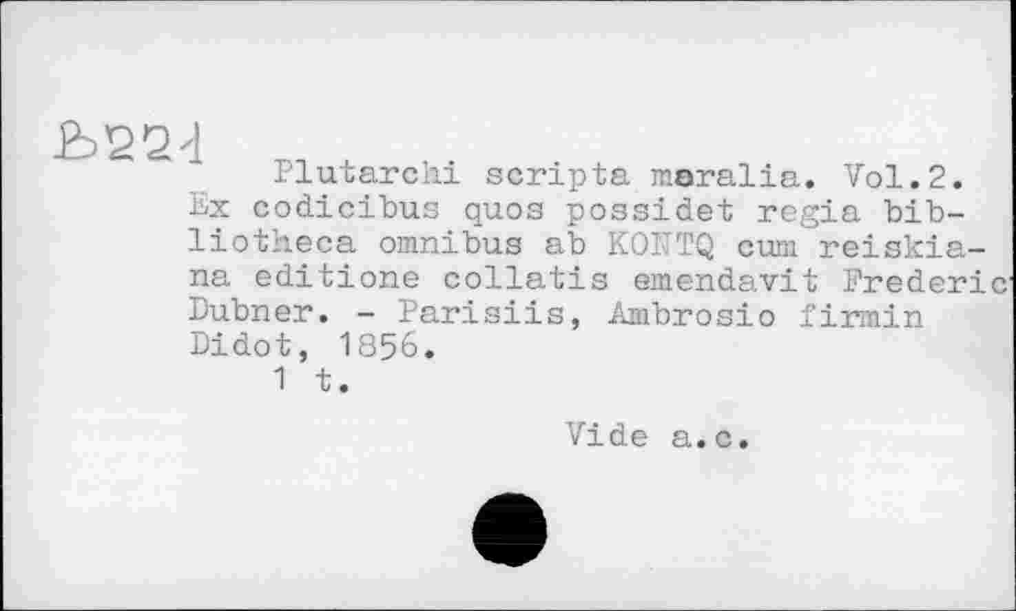 ﻿Ь22<1
Plutarchi scripta maralia. Vol.2. Ex codicibus quos possidet regia bibliotheca omnibus ab KOÎTTQ cum reiskia-na editione collatis emendavit Frederi Dubner. - Parisiis, Ambrosio firmin Didot, 1856.
1 t.
Vide a.c.